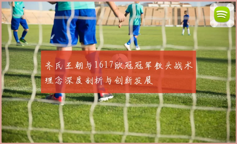 齐氏王朝与1617欧冠冠军教头战术理念深度剖析与创新发展